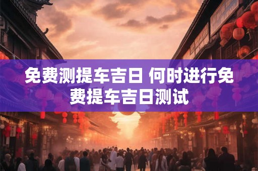 免费测提车吉日 何时进行免费提车吉日测试