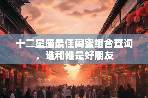 十二星座最佳闺蜜组合查询，谁和谁是好朋友