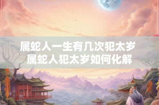 属蛇人一生有几次犯太岁 属蛇人犯太岁如何化解