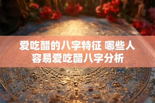 爱吃醋的八字特征 哪些人容易爱吃醋八字分析