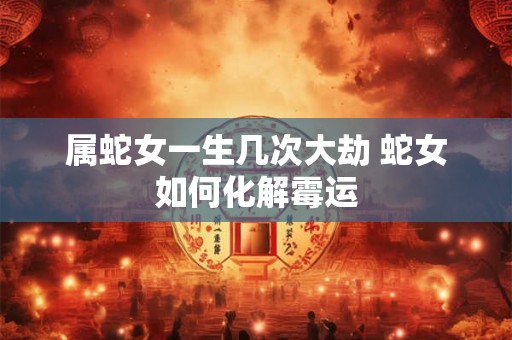 属蛇女一生几次大劫 蛇女如何化解霉运 属蛇女一生几次大劫 蛇女如何化解霉运
