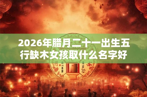 2026年腊月二十一出生五行缺木女孩取什么名字好