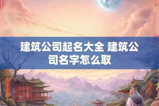 建筑公司起名大全 建筑公司名字怎么取