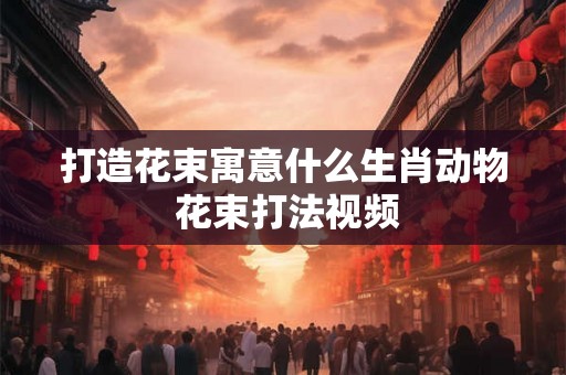 打造花束寓意什么生肖动物 花束打法视频 打造花束寓意什么生肖动物 花束打法视频