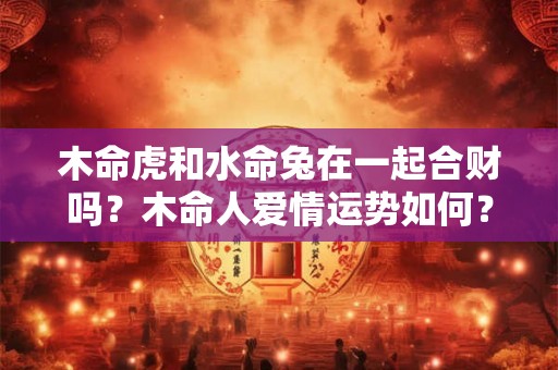 木命虎和水命兔在一起合财吗？木命人爱情运势如何？