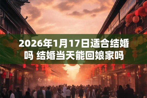 2026年1月17日适合结婚吗 结婚当天能回娘家吗