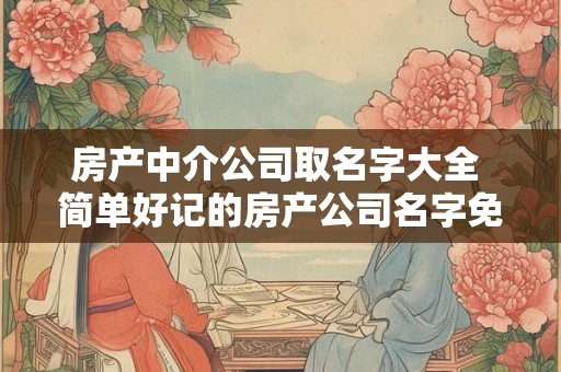 房产中介公司取名字大全 简单好记的房产公司名字免费 房产中介公司取名字大全 简单好记的房产公司名字免费
