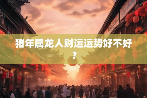 猪年属龙人财运运势好不好? 猪年属龙人财运运势好不好?