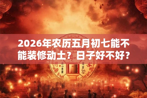 2026年农历五月初七能不能装修动土？日子好不好？