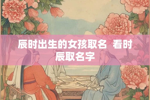 辰时出生的女孩取名 看时辰取名字 辰时出生的女孩取名 看时辰取名字
