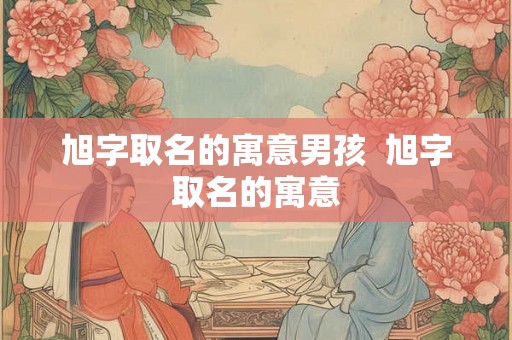 旭字取名的寓意男孩 旭字取名的寓意 旭字取名的寓意男孩 旭字取名的寓意
