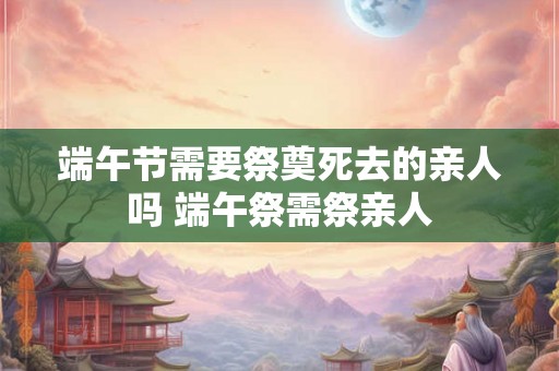 端午节需要祭奠死去的亲人吗 端午祭需祭亲人