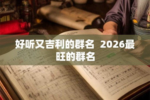 好听又吉利的群名 2026最旺的群名 好听又吉利的群名 2026最旺的群名