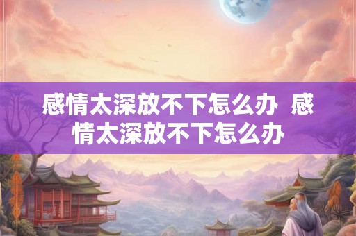 感情太深放不下怎么办  感情太深放不下怎么办