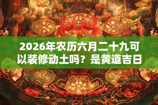 2026年农历六月二十九可以装修动土吗？是黄道吉日吗？