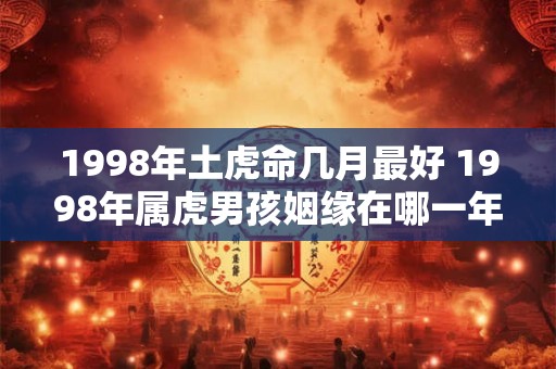 1998年土虎命几月最好 1998年属虎男孩姻缘在哪一年 1998年土虎命几月最好 1998年属虎男孩姻缘在哪一年