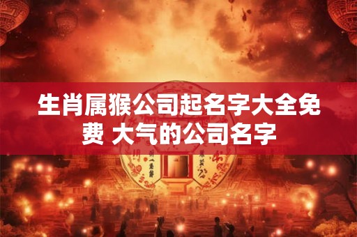 生肖属猴公司起名字大全免费 大气的公司名字 生肖属猴公司起名字大全免费 大气的公司名字