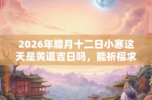 2026年腊月十二日小寒这天是黄道吉日吗，能祈福求财吗？