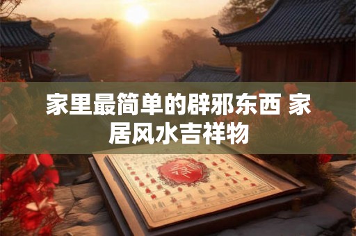 家里最简单的辟邪东西 家居风水吉祥物