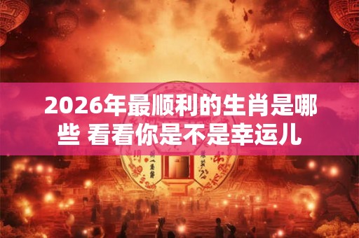 2026年最顺利的生肖是哪些 看看你是不是幸运儿 2026年最顺利的生肖是哪些 看看你是不是幸运儿