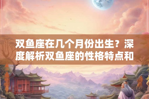 双鱼座在几个月份出生?深度解析双鱼座的性格特点和情感世界 双鱼座在几个月份出生?深度解析双鱼座的性格特点和情感世界