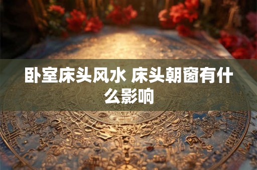 卧室床头风水 床头朝窗有什么影响 卧室床头风水 床头朝窗有什么影响