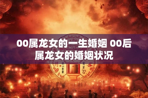 00属龙女的一生婚姻 00后属龙女的婚姻状况 00属龙女的一生婚姻 00后属龙女的婚姻状况