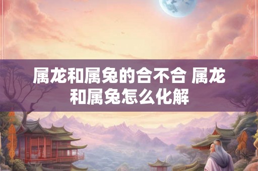 属龙和属兔的合不合 属龙和属兔怎么化解