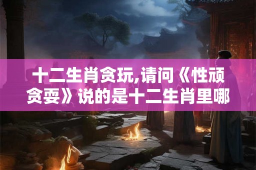 十二生肖贪玩,请问《性顽贪耍》说的是十二生肖里哪个生肖