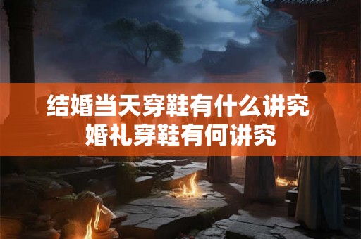 结婚当天穿鞋有什么讲究 婚礼穿鞋有何讲究