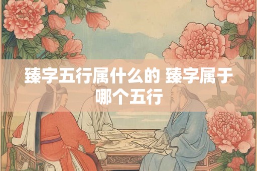 臻字五行属什么的 臻字属于哪个五行 臻字五行属什么的 臻字属于哪个五行