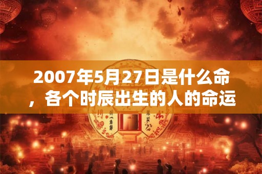 2007年5月27日是什么命,各个时辰出生的人的命运 2007年5月27日是什么命,各个时辰出生的人的命运