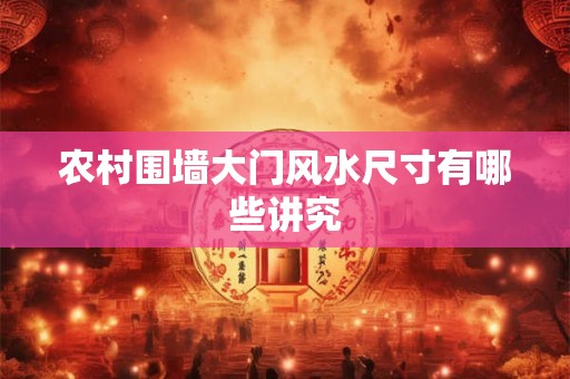 农村围墙大门风水尺寸有哪些讲究 农村围墙大门风水尺寸有哪些讲究