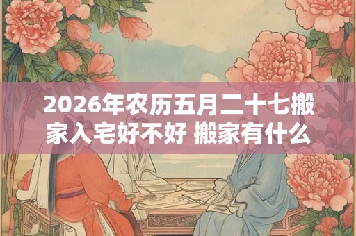 2026年农历五月二十七搬家入宅好不好 搬家有什么说法