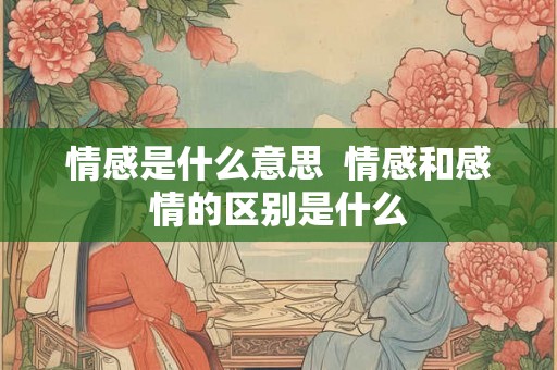 情感是什么意思 情感和感情的区别是什么 情感是什么意思 情感和感情的区别是什么