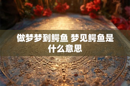 做梦梦到鳄鱼 梦见鳄鱼是什么意思