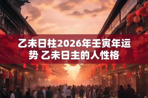 乙未日柱2026年壬寅年运势 乙未日主的人性格