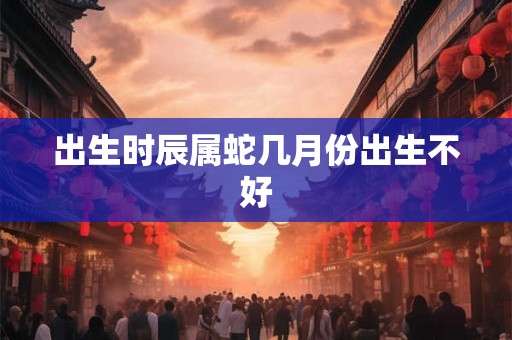 出生时辰属蛇几月份出生不好 出生时辰属蛇几月份出生不好