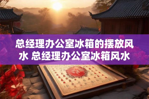 总经理办公室冰箱的摆放风水 总经理办公室冰箱风水如何布置 总经理办公室冰箱的摆放风水 总经理办公室冰箱风水如何布置