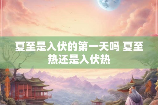 夏至是入伏的第一天吗 夏至热还是入伏热