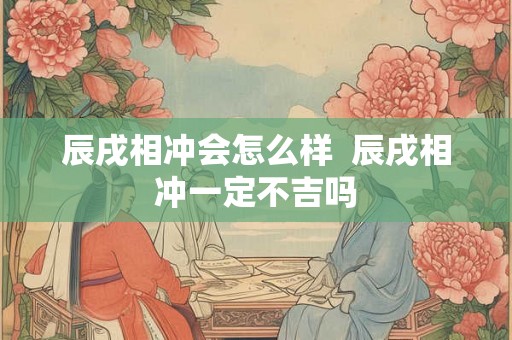 辰戌相冲会怎么样  辰戌相冲一定不吉吗