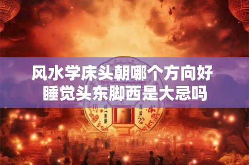 风水学床头朝哪个方向好 睡觉头东脚西是大忌吗