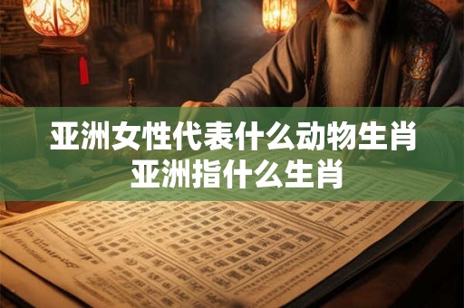 亚洲女性代表什么动物生肖 亚洲指什么生肖