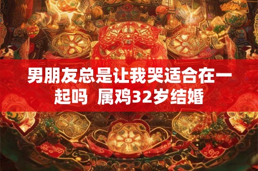 男朋友总是让我哭适合在一起吗  属鸡32岁结婚