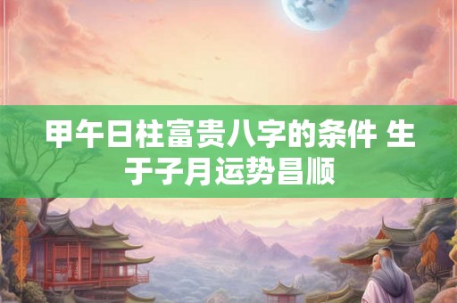 甲午日柱富贵八字的条件 生于子月运势昌顺 甲午日柱富贵八字的条件 生于子月运势昌顺