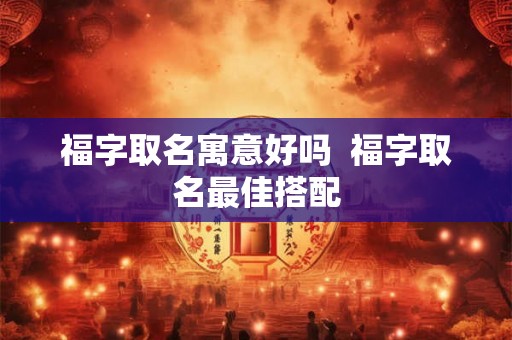 福字取名寓意好吗 福字取名最佳搭配 福字取名寓意好吗 福字取名最佳搭配