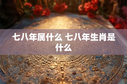 七八年属什么 七八年生肖是什么
