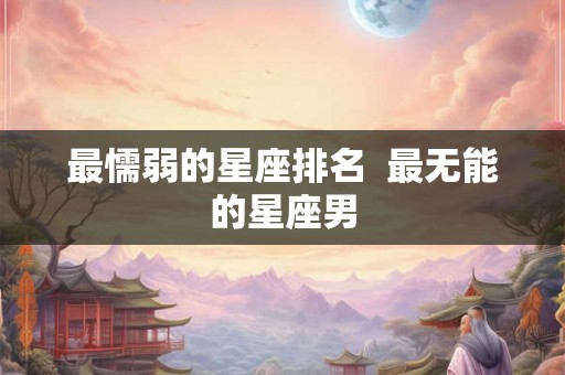 最懦弱的星座排名 最无能的星座男 最懦弱的星座排名 最无能的星座男