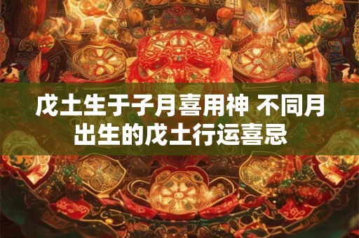 戊土生于子月喜用神 不同月出生的戊土行运喜忌