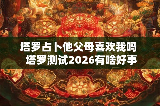 塔罗占卜他父母喜欢我吗 塔罗测试2026有啥好事 塔罗占卜他父母喜欢我吗 塔罗测试2026有啥好事